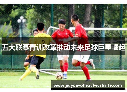 五大联赛青训改革推动未来足球巨星崛起